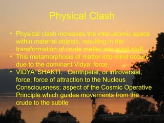Physical Clash
• Physical clash increases the inter-atomic space
  within material objects, resulting in the
  transformation of crude matter into mind stuff.
• This metamorphosis of matter into mind occurs
  due to the dominant Vidya‘ force.
• VIDYA' SHAKTI. Centripetal, or introversial,
  force; force of attraction to the Nucleus
  Consciousness; aspect of the Cosmic Operative
  Principle which guides movements from the
  crude to the subtle
 
