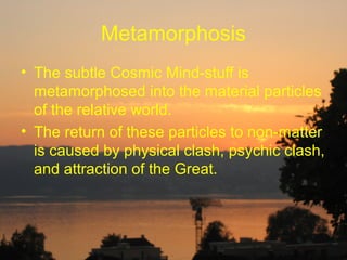 Metamorphosis
• The subtle Cosmic Mind-stuff is
  metamorphosed into the material particles
  of the relative world.
• The return of these particles to non-matter
  is caused by physical clash, psychic clash,
  and attraction of the Great.
 