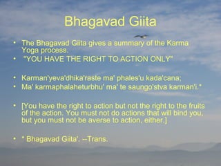 Bhagavad Giita
• The Bhagavad Giita gives a summary of the Karma
  Yoga process.
• "YOU HAVE THE RIGHT TO ACTION ONLY"

• Karman'yeva'dhika'raste ma' phales'u kada'cana;
• Ma' karmaphalaheturbhu' ma' te saungo'stva karman'i.*

• [You have the right to action but not the right to the fruits
  of the action. You must not do actions that will bind you,
  but you must not be averse to action, either.]

• * Bhagavad Giita'. --Trans.
 