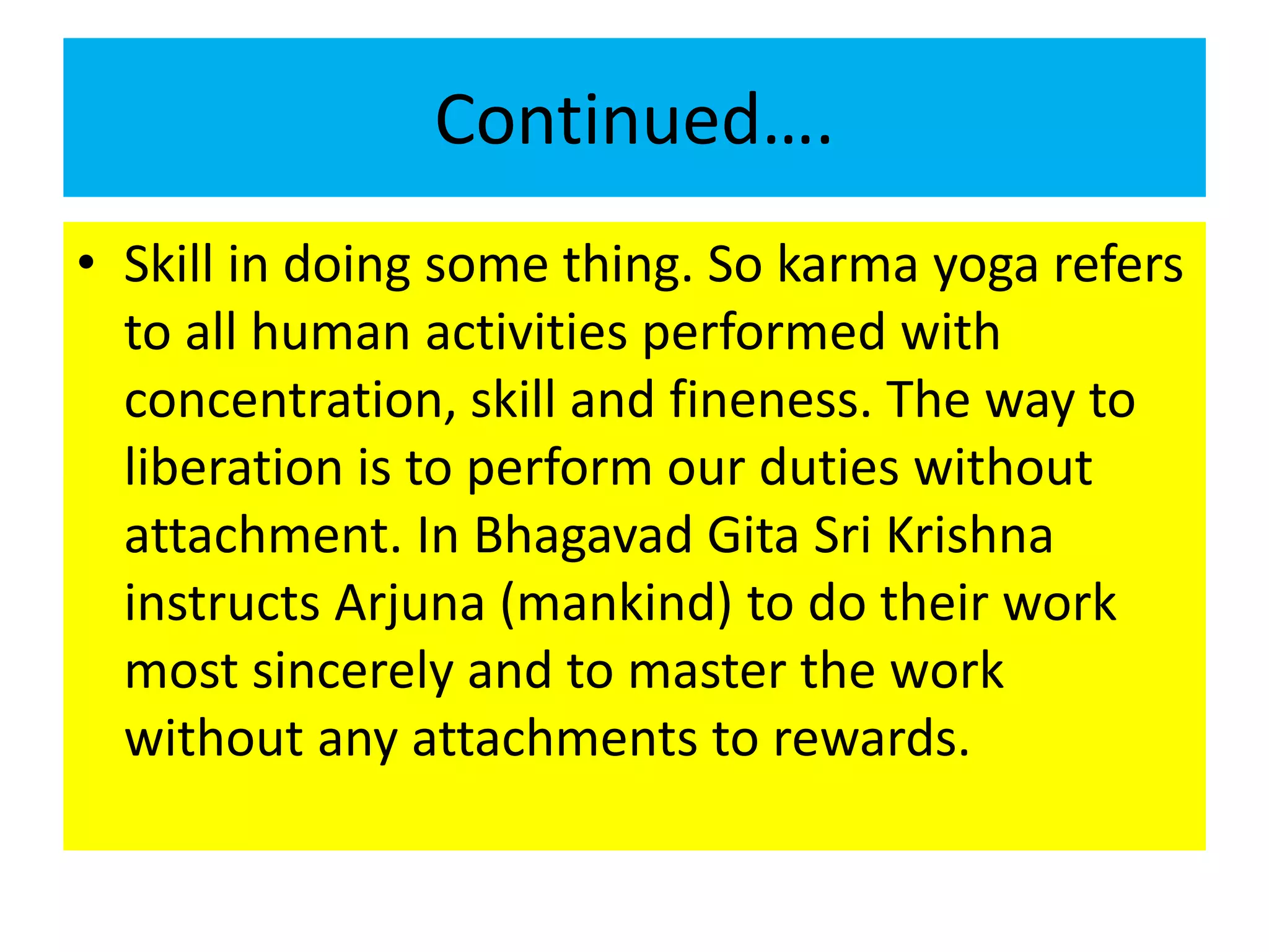 Continued….
• Skill in doing some thing. So karma yoga refers
to all human activities performed with
concentration, skill and fineness. The way to
liberation is to perform our duties without
attachment. In Bhagavad Gita Sri Krishna
instructs Arjuna (mankind) to do their work
most sincerely and to master the work
without any attachments to rewards.
 