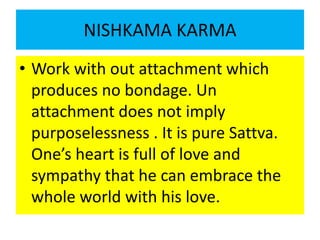 NISHKAMA KARMA
• Work with out attachment which
produces no bondage. Un
attachment does not imply
purposelessness . It is ...