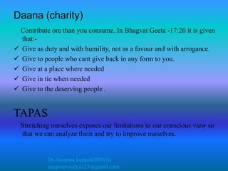 Dr.Anupma kumari(BNYS)
anupmavaidya123@gmail.com
Daana (charity)
Contribute ore than you consume. In Bhagvat Geeta -17:20 it is given
that:-
 Give as duty and with humility, not as a favour and with arrogance.
 Give to people who cant give back in any form to you.
 Give at a place where needed
 Give in tie when needed
 Give to the deserving people .
TAPAS
Stretching ourselves exposes our limitations to our conscious view so
that we can analyze them and try to improve ourselves.
 