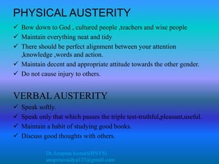 Dr.Anupma kumari(BNYS)
anupmavaidya123@gmail.com
PHYSICAL AUSTERITY
 Bow down to God , cultured people ,teachers and wise people
 Maintain everything neat and tidy
 There should be perfect alignment between your attention
,knowledge ,words and action.
 Maintain decent and appropriate attitude towards the other gender.
 Do not cause injury to others.
VERBAL AUSTERITY
 Speak softly.
 Speak only that which passes the triple test-truthful,pleasant,useful.
 Maintain a habit of studying good books.
 Discuss good thoughts with others.
 