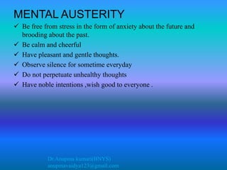 Dr.Anupma kumari(BNYS)
anupmavaidya123@gmail.com
MENTAL AUSTERITY
 Be free from stress in the form of anxiety about the future and
brooding about the past.
 Be calm and cheerful
 Have pleasant and gentle thoughts.
 Observe silence for sometime everyday
 Do not perpetuate unhealthy thoughts
 Have noble intentions ,wish good to everyone .
 