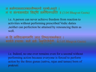 न कर्मणार्नारम्र्ान्नैष्कम्यं पुरुषोऽश्नुते ।
न च संन्यसनादेव ससदधिं सर्धिगच्छतत ॥ (3.04 Bhagvat Geeta)
i.e. A person can never achieve freedom from reaction to
activities without performing prescribed Vedic duties
,neither can perfection be attained by renouncing them as
well.
न हह कश्श्च्षणर्पप जातु ततष्ठ्यकर्मकृ त् ।
कायमते ह्यवशः कर्म सवमः प्रकृ ततजैगुमणैः ॥(3.05 Bhagvat Geeta)
i.e. Indeed, no one ever remains even for a second without
performing action because everyone is forced to perform
action by the three gunas (sattva, rajas and tamas) born of
prakruti
 
