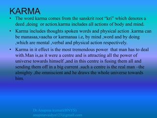 Dr.Anupma kumari(BNYS)
anupmavaidya123@gmail.com
KARMA
• The word karma comes from the sanskrit root “kri” which denotes a
deed ,doing or action.karma includes all actions of body and mind.
• Karma includes thoughts spoken words and physical action .karma can
be manasaa,vaacha or karmanaa i.e, by mind ,word and by doing
,which are mental ,verbal and physical action respectively.
• Karma in it effect is the most tremendous power that man has to deal
with.Man is,as it were a centre and is attracting all the power of
universe towards himself ,and in this centre is fusing them all and
sending them off in a big current .such a centre is the real man –the
almighty ,the omniscient and he draws the whole universe towards
him.
 