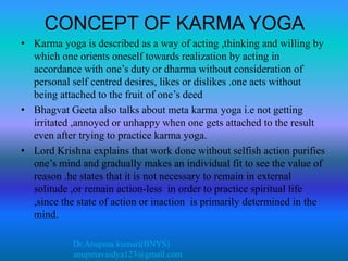 Dr.Anupma kumari(BNYS)
anupmavaidya123@gmail.com
CONCEPT OF KARMA YOGA
• Karma yoga is described as a way of acting ,thinking and willing by
which one orients oneself towards realization by acting in
accordance with one’s duty or dharma without consideration of
personal self centred desires, likes or dislikes .one acts without
being attached to the fruit of one’s deed
• Bhagvat Geeta also talks about meta karma yoga i.e not getting
irritated ,annoyed or unhappy when one gets attached to the result
even after trying to practice karma yoga.
• Lord Krishna explains that work done without selfish action purifies
one’s mind and gradually makes an individual fit to see the value of
reason .he states that it is not necessary to remain in external
solitude ,or remain action-less in order to practice spiritual life
,since the state of action or inaction is primarily determined in the
mind.
 