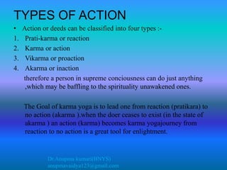 Dr.Anupma kumari(BNYS)
anupmavaidya123@gmail.com
TYPES OF ACTION
• Action or deeds can be classified into four types :-
1. Prati-karma or reaction
2. Karma or action
3. Vikarma or proaction
4. Akarma or inaction
therefore a person in supreme conciousness can do just anything
,which may be baffling to the spirituality unawakened ones.
The Goal of karma yoga is to lead one from reaction (pratikara) to
no action (akarma ).when the doer ceases to exist (in the state of
akarma ) an action (karma) becomes karma yogajourney from
reaction to no action is a great tool for enlightment.
 