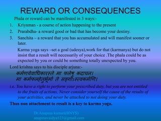 Dr.Anupma kumari(BNYS)
anupmavaidya123@gmail.com
REWARD OR CONSEQUENCES
Phala or reward can be manifested in 3 ways:-
1. Kriyaman - a course of action happening to the present
2. Prarabdha- a reward good or bad that has become your destiny.
3. Sanchita – a reward that you has accumulated and will manifest sooner or
later.
Karma yoga says –set a goal (udesya),work for that (karmanya) but do not
insist that a result will necessarily of your choice .The phala could be as
expected by you or could be something totally unexpected by you.
Lord krishna says to his disciple arjuna:-
कर्मणयेवाधिकारस्ते र्ा फलेषु कदाचन।
र्ा कर्मफलहेतुर्भमर्ाम ते सङ्गोऽस््वकर्मणण।
i.e. You have a right to perform your prescribed duty, but you are not entitled
to the fruits of actions, Never consider yourself the cause of the results of
your activities, and never be attached to not doing your duty.
Thus non attachment to result is a key to karma yoga.
 
