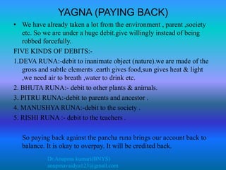 Dr.Anupma kumari(BNYS)
anupmavaidya123@gmail.com
YAGNA (PAYING BACK)
• We have already taken a lot from the environment , parent ,society
etc. So we are under a huge debit.give willingly instead of being
robbed forcefully.
FIVE KINDS OF DEBITS:-
1.DEVA RUNA:-debit to inanimate object (nature).we are made of the
gross and subtle elements .earth gives food,sun gives heat & light
,we need air to breath ,water to drink etc.
2. BHUTA RUNA:- debit to other plants & animals.
3. PITRU RUNA:-debit to parents and ancestor .
4. MANUSHYA RUNA:-debit to the society .
5. RISHI RUNA :- debit to the teachers .
So paying back against the pancha runa brings our account back to
balance. It is okay to overpay. It will be credited back.
 