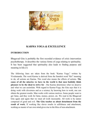 KARMA YOGA & EXCELLENCE
INTRODUCTION
Bhagavad Gita is probably the first recorded evidence of crisis intervention
psychotherapy. It describes the various forms of yoga relating to spirituality.
It has been suggested that spirituality also leads to finding purpose and
meaning in life.(1)
The following lines are taken from the book “Karma Yoga,” written by
Vivekananda. The word Karma is derived from the Sanskrit word “Kri” meaning
to do; all actions are Karma. This word also means the effects of actions. ​The
cause of all the miseries we have in the world is that men foolishly think
pleasure to be the ideal to strive for ​. Our Karma determines what we deserve
and what we can assimilate. With regard to Karma-Yoga, the Gita says that it is
doing work with cleverness and as a science; by knowing how to work, one can
obtain the greatest results. Man works with various motives. Some people want to
get fame, and they work for fame, money, power, etc. We read in the Bhagavad
Gita again and again that we must all work incessantly. All work is by nature
composed of good and evil. ​The Gita teaches us about detachment from the
result of work. If working like slaves results in selfishness and attachment,
working as master of our own mind gives rise to the bliss of non-attachment.
 