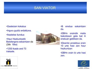 SAN VIATOR  Gasteizen kokatua Inguru guztiz erdalduna.  Ikastetxe itundua Haur Hezkuntzatik Batxilergora eskaintzen  da (3tik   18ra)  1250 ikasle and 73 irakasle. B eredua eskaintzen da. DBHn oraindik maila bakoitzean gela bat A ereduan gelditzen da. Eleanitz proiektua orain 10 urte hasi zen haur hezkuntzan DBHn orain bi urte hasi zen. 