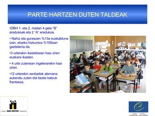 PARTE HARTZEN DUTEN TALDEAK DBH 1. eta 2. mailan 4 gela “B” eredukoak eta 2 “A” eredukoa. Nahiz eta gurasoen %13a euskalduna izan, etxeko hizkuntza %100ean gaztelania da. 3 urterekin ikastetxean hasi ziren euskara ikasten.  4 urte zutenean ingelerarekin hasi ziren. 12 urterekin zenbaitek alemana aukeratu zuten eta beste batzuk frantsesa. 