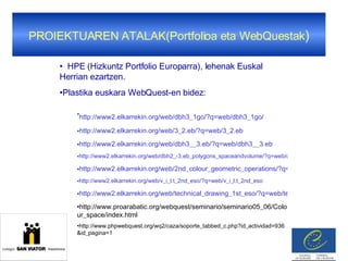 PROIEKTUAREN ATALAK(Portfolioa eta WebQuestak ) HPE (Hizkuntz Portfolio Europarra), lehenak Euskal Herrian ezartzen. Plastika euskara WebQuest-en bidez: http://www2.elkarrekin.org/web/dbh3_1go/?q=web/dbh3_1go/   http://www2.elkarrekin.org/web/3_2.eb/?q=web/3_2.eb http://www2.elkarrekin.org/web/dbh3__3.eb/?q=web/dbh3__3.eb http://www2.elkarrekin.org/web/dbh2_-3.eb_polygons_spaceandvolume/?q=web/dbh2_-3.eb_polygons_spaceandvolume http://www2.elkarrekin.org/web/2nd_colour_geometric_operations/?q=web/2nd_colour_geometric_operations/ http://www2.elkarrekin.org/web/v_i_l.t_2nd_eso/?q=web/v_i_l.t_2nd_eso http://www2.elkarrekin.org/web/technical_drawing_1st_eso/?q=web/technical_drawing_1st_eso/ http://www.proarabatic.org/webquest/seminario/seminario05_06/Colour_space/index.html http://www.phpwebquest.org/wq2/caza/soporte_tabbed_c.php?id_actividad=936&id_pagina=1 