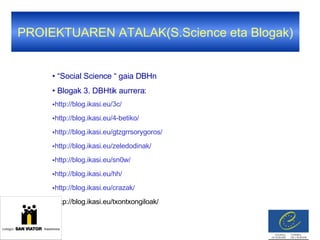 PROIEKTUAREN ATALAK(S.Science eta Blogak) “ Social Science “ gaia DBHn Blogak 3. DBHtik aurrera: http://blog.ikasi.eu/3c/ http://blog.ikasi.eu/4-betiko/ http://blog.ikasi.eu/gtzgrrsorygoros/ http://blog.ikasi.eu/zeledodinak/ http://blog.ikasi.eu/sn0w/ http://blog.ikasi.eu/hh/ http://blog.ikasi.eu/crazak/ http://blog.ikasi.eu/txontxongiloak/ 