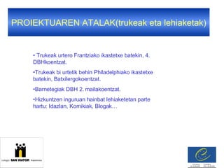 PROIEKTUAREN ATALAK(trukeak eta lehiaketak) Trukeak urtero Frantziako ikastetxe batekin, 4. DBHkoentzat. Trukeak bi urtetik behin Philadelphiako ikastetxe batekin, Batxilergokoentzat. Barnetegiak DBH 2. mailakoentzat. Hizkuntzen inguruan hainbat lehiaketetan parte hartu: Idazlan, Komikiak, Blogak…  