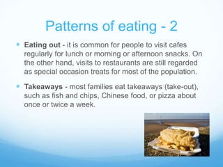 Patterns of eating - 2 
 Eating out - it is common for people to visit cafes 
regularly for lunch or morning or afternoon snacks. On 
the other hand, visits to restaurants are still regarded 
as special occasion treats for most of the population. 
 Takeaways - most families eat takeaways (take-out), 
such as fish and chips, Chinese food, or pizza about 
once or twice a week. 
 