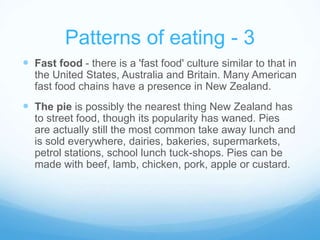 Patterns of eating - 3 
 Fast food - there is a 'fast food' culture similar to that in 
the United States, Australia and Britain. Many American 
fast food chains have a presence in New Zealand. 
 The pie is possibly the nearest thing New Zealand has 
to street food, though its popularity has waned. Pies 
are actually still the most common take away lunch and 
is sold everywhere, dairies, bakeries, supermarkets, 
petrol stations, school lunch tuck-shops. Pies can be 
made with beef, lamb, chicken, pork, apple or custard. 
