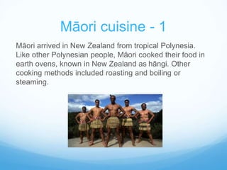 Māori cuisine - 1 
Māori arrived in New Zealand from tropical Polynesia. 
Like other Polynesian people, Māori cooked their food in 
earth ovens, known in New Zealand as hāngi. Other 
cooking methods included roasting and boiling or 
steaming. 
 