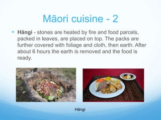 Māori cuisine - 2 
 Hāngi - stones are heated by fire and food parcels, 
packed in leaves, are placed on top. The packs are 
further covered with foliage and cloth, then earth. After 
about 6 hours the earth is removed and the food is 
ready. 
Hāngi 
 