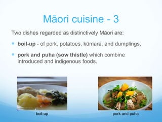 Māori cuisine - 3 
Two dishes regarded as distinctively Māori are: 
 boil-up - of pork, potatoes, kūmara, and dumplings, 
 pork and puha (sow thistle) which combine 
introduced and indigenous foods. 
boil-up pork and puha 
 