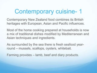 Contemporary cuisine- 1 
Contemporary New Zealand food combines its British 
heritages with European, Asian and Pacific influences. 
Most of the home cooking prepared at households is now 
a mix of traditional dishes modified by Mediterranean and 
Asian techniques and ingredients. 
As surrounded by the sea there is fresh seafood year-round 
– mussels, scallops, oysters, whitebait. 
Farming provides – lamb, beef and diary products. 
 