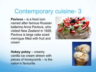 Contemporary cuisine- 3 
Pavlova – is a food icon 
named after famous Russian 
ballerina Anna Pavlova, who 
visited New Zealand in 1926. 
Pavlova is large cake sized 
meringue filled with fruit and 
cream 
Hokey pokey – creamy 
vanilla ice cream strewn with 
pieces of honeycomb – is the 
nation’s favourite. 
 