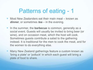 Patterns of eating - 1 
 Most New Zealanders eat their main meal – known as 
dinner, or sometimes tea – in the evening. 
 In the summer, the barbecue is common, generally as a 
social event. Guests will usually be invited to bring beer (or 
wine), and on occasion meat, which the host will cook. 
Sometimes guests contribute a salad to the gathering 
instead. It is traditional for the men to cook the meat, and for 
the women to do everything else. 
 Many New Zealand gatherings feature a custom known as 
'bring a plate' or 'potluck' in which each guest will bring a 
plate of food to share. 
 