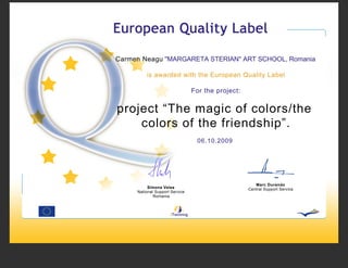 Carmen Neagu ''MARGARETA STERIAN'' ART SCHOOL, Romania

         is awarded with the European Quality Label

                                For the project:


project “The magic of colors/the
    colors of the friendship”.
                                  06.10.2009




                                                      Marc Durando
          Simona Velea                             Central Support Service
     National Support Service
             Romania
 