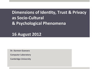 Dimensions	
  of	
  Iden,ty,	
  Trust	
  &	
  Privacy	
  	
  
       as	
  Socio-­‐Cultural	
  
       &	
  Psychological	
  Phenomena	
  	
  
       	
  
       16	
  August	
  2012	
  


Dr.	
  Karmen	
  Guevara	
  
Computer	
  Laboratory	
  
Cambridge	
  University	
  
	
  
 