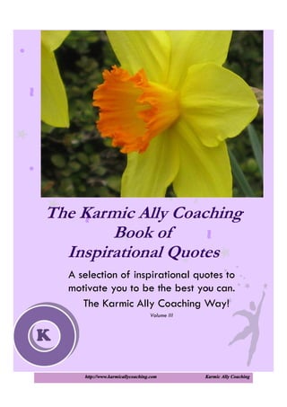 http://www.karmicallycoaching.com Karmic Ally Coaching
The Karmic Ally Coaching
Book of
Inspirational Quotes
A selection of inspirational quotes to
motivate you to be the best you can.
The Karmic Ally Coaching Way!
Volume III
K
 