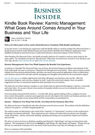 03/07/2017 Kindle Book Review: Karmic Management: What Goes Around Comes Around in Your Business and Your Life - Business Insider
http://www.businessinsider.com/kindle-book-review-karmic-management-what-goes-around-comes-around-in-your-business-and-your-life-2011-6?… 1/3
Kindle Book Review: Karmic Management:
What Goes Around Comes Around in Your
Business and Your Life
SMALL BUSINESS TRENDS
JUN. 25, 2011, 7:30 AM
Part 3 of a three-part review series: Book Reviewer Vacations With Kindle and Karma
In my last review, I was sharing my experiences with the Kindle while on vacation reading The Diamond Cutter, a
heady business book by Geshe Michael Roach and Lama Christy McNally about Michael’s application of the
Buddhist teachings he learned as he grew Andin International, a diamond company in New York City.
After finishing The Diamond Cutter, the Kindle promptly asked me if I wanted to read any other books by the
same author. So I decided to try Karmic Management: What Goes Around Comes Around in Your Business and
Your Life, also by Geshe Michael Roach and Lama Christy McNally.
Karmic Management: How You Think Impacts the Results You Experience
As tedious as I thought The Diamond Cutter was at times, the practical business problems and solutions in the
book really made me want to read more. I liked Karmic Management much better. There wasn’t nearly as much
original text from ancient spiritual books, and there was much more practical application of how to think about
your business and your life and start actively managing your thoughts and actions for the most positive impact.
Karmic Management outlines eight karmic rules that will impact your business and your life. After the
introductory chapters, each rule has a chapter to itself. And at the end of each chapter, there are guided
suggestions for how to consciously implement these principles in your business.
The book also uses three primary examples or case studies that are referenced throughout; a factory, a university
and a hair salon. So you get a decent cross-section of examples whether you are in an industrial, service or
nonprofit environment.
I love how plain and practical the advice is. I would really advise against looking at this as religious text and
focus on how this positive, common-sense approach can not only improve the results your business produces, but
also improve the quality of your personal life and the communities you participate in.
Karma – Whatever You Want Out of Life, You Must Do for Someone Else First
We often use karma to describe the idea that what goes around comes around. The problem with this definition
is that it’s too passive –as if life is happening to you.
The authors point out that karma is the result of the “imprints” or “impressions” you leave on the world and on
the people you interact with daily. These impressions are a choice you make when you choose your thoughts,
words and actions. And by consciously thinking, speaking and acting, you can positively impact your business
and your life.
The idea is to put your focus on thinking, speaking and doing the “right things” and stop worrying about what
happens. The assumption is that if you are doing the right things, the right things will happen. Things don’t go
the way we want them to because we’re not aware of the unconscious ways that we sabotage our success.
Here is a summary of the principles:
 