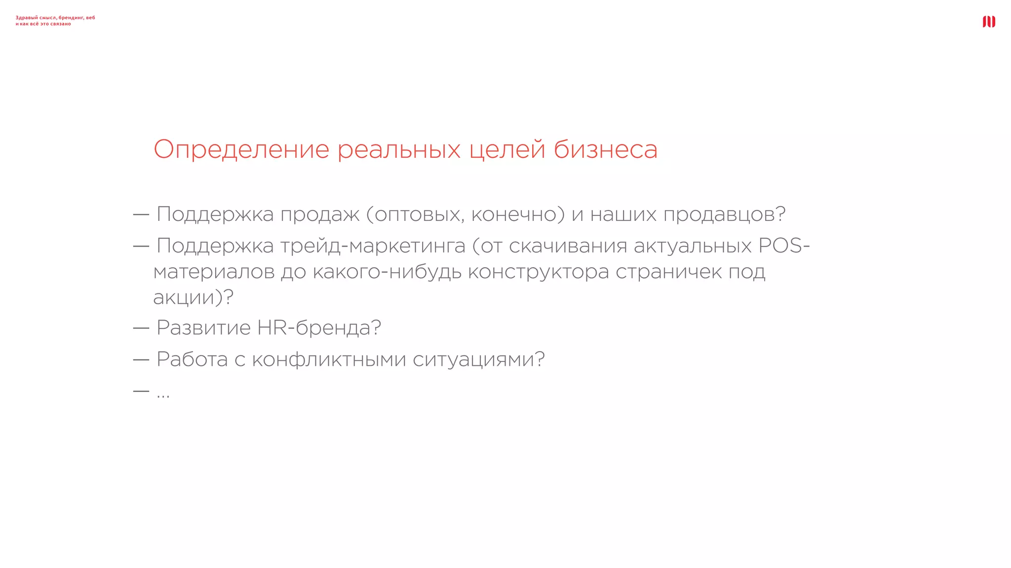 Здравый смысл, брендинг, веб
и как всё это связано
Определение реальных целей бизнеса
— Поддержка продаж (оптовых, конечно) и наших продавцов?
— Поддержка трейд-маркетинга (от скачивания актуальных POS-
материалов до какого-нибудь конструктора страничек под
акции)?
— Развитие HR-бренда?
— Работа с конфликтными ситуациями?
— …
 