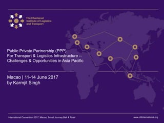 International Convention 2017 Macao
Public Private Partnership (PPP)
For Transport & Logistics Infrastructure --
Challenges & Opportunities in Asia Pacific
Macao | 11-14 June 2017
by Karmjit Singh
www.ciltinternational.orgInternational Convention 2017, Macao, Smart Journey Belt & Road
 