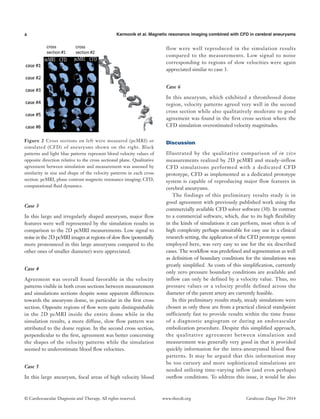 4 Karmonik et al. Magnetic resonance imaging combined with CFD in cerebral aneurysms
© Cardiovascular Diagnosis and Therapy. All rights reserved. Cardiovasc Diagn Ther 2014www.thecdt.org
Case 3
In this large and irregularly shaped aneurysm, major flow
features were well represented by the simulation results in
comparison to the 2D pcMRI measurements. Low signal to
noise in the 2D pcMRI images at regions of slow flow (potentially
more pronounced in this large aneurysms compared to the
other ones of smaller diameter) were appreciated.
Case 4
Agreement was overall found favorable in the velocity
patterns visible in both cross sections between measurement
and simulations sections despite some apparent differences
towards the aneurysm dome, in particular in the first cross
section. Opposite regions of flow were quite distinguishable
in the 2D pcMRI inside the entire dome while in the
simulation results, a more diffuse, slow flow pattern was
attributed to the dome region. In the second cross section,
perpendicular to the first, agreement was better concerning
the shapes of the velocity patterns while the simulation
seemed to underestimate blood flow velocities.
Case 5
In this large aneurysm, focal areas of high velocity blood
flow were well reproduced in the simulation results
compared to the measurements. Low signal to noise
corresponding to regions of slow velocities were again
appreciated similar to case 3.
Case 6
In this aneurysm, which exhibited a thrombosed dome
region, velocity patterns agreed very well in the second
cross section while also qualitatively moderate to good
agreement was found in the first cross section where the
CFD simulation overestimated velocity magnitudes.
Discussion
Illustrated by the qualitative comparison of in vivo
measurements realized by 2D pcMRI and steady-inflow
CFD simulations performed with a dedicated CFD
prototype, CFD as implemented as a dedicated prototype
system is capable of reproducing major flow features in
cerebral aneurysms.
The findings of this preliminary results study is in
good agreement with previously published work using the
commercially available CFD solver software (30). In contrast
to a commercial software, which, due to its high flexibility
in the kinds of simulations it can perform, most often is of
high complexity perhaps unsuitable for easy use in a clinical
research setting, the application of the CFD prototype system
employed here, was very easy to use for the six described
cases. The workflow was predefined and segmentation as well
as definition of boundary conditions for the simulations was
greatly simplified. As costs of this simplification, currently
only zero pressure boundary conditions are available and
inflow can only be defined by a velocity value. Thus, no
pressure values or a velocity profile defined across the
diameter of the parent artery are currently feasible.
In this preliminary results study, steady simulations were
chosen as only these are from a practical clinical standpoint
sufficiently fast to provide results within the time frame
of a diagnostic angiogram or during an endovascular
embolization procedure. Despite this simplified approach,
the qualitative agreement between simulation and
measurement was generally very good in that it provided
quickly information for the intra-aneurysmal blood flow
patterns. It may be argued that this information may
be too cursory and more sophisticated simulations are
needed utilizing time-varying inflow (and even perhaps)
outflow conditions. To address this issue, it would be also
Figure 2 Cross sections on left were measured (pcMRI) or
simulated (CFD) of aneurysms shown on the right. Black
patterns and light blue patterns represent blood velocity values of
opposite direction relative to the cross sectional plane. Qualitative
agreement between simulation and measurement was assessed by
similarity in size and shape of the velocity patterns in each cross
section. pcMRI, phase contrast magnetic resonance imaging; CFD,
computational fluid dynamics.
 