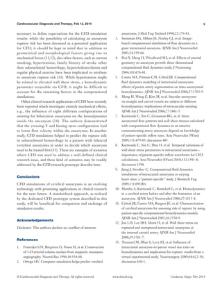 5Cardiovascular Diagnosis and Therapy, Feb 12, 2014
© Cardiovascular Diagnosis and Therapy. All rights reserved. Cardiovasc Diagn Ther 2014www.thecdt.org
necessary to define expectations for the CFD simulation
results: while the possibility of calculating an aneurysm
rupture risk has been discussed as a potential application
for CFD, it should be kept in mind that in addition to
geometrical and morphological factors giving rise to
mechanical forces (31,32), also other factors, such as current
smoking, hypertension, family history of stroke other
than subarachnoid hemorrhage, hypercholesterolemia and
regular physical exercise have been implicated to attribute
to aneurysm rupture risk (33). While hypertension might
be related to elevated wall shear stress, a hemodynamic
parameter accessible via CFD, it might be difficult to
account for the remaining factors in the computational
simulations.
Other clinical research applications of CFD have recently
been reported which investigate entirely mechanical effects,
e.g., the influence of eight different configurations of
stenting for bifurcation aneurysms on the hemodynamics
inside the aneurysm (34). The authors demonstrated
that the crossing-Y and kissing stent configuration lead
to lower flow velocity within the aneurysms. In another
study, CFD simulations helped to predict the rupture side
in subarachnoid hemorrhage in a patient with bilateral
vertebral aneurysms in order to decide which aneurysm
need to be treated first (35). These are examples of scenarios
where CFD was used to address a well-defined clinical
research issue, and these kind of scenarios may be readily
addressed by the CFD research prototype describe here.
Conclusions
CFD simulations of cerebral aneurysms is an evolving
technology with promising applications in clinical research
for the near future. A standardized approach, as realized
by the dedicated CFD prototype system described in this
study, will be beneficial for comparison and exchange of
simulation results.
Acknowledgements
Disclosure: The authors declare no conflict of interest.
References
1.	 Foutrakis GN, Burgreen G, Yonas H, et al. Construction
of 3-D arterial volume meshes from magnetic resonance
angiography. Neurol Res 1996;18:354-60.
2.	 Ortega HV. Computer simulation helps predict cerebral
aneurysms. J Med Eng Technol 1998;22:179-81.
3.	 Steinman DA, Milner JS, Norley CJ, et al. Image-
based computational simulation of flow dynamics in a
giant intracranial aneurysm. AJNR Am J Neuroradiol
2003;24:559-66.
4.	 Hoi Y, Meng H, Woodward SH, et al. Effects of arterial
geometry on aneurysm growth: three-dimensional
computational fluid dynamics study. J Neurosurg
2004;101:676-81.
5.	 Castro MA, Putman CM, Cebral JR. Computational
fluid dynamics modeling of intracranial aneurysms:
effects of parent artery segmentation on intra-aneurysmal
hemodynamics. AJNR Am J Neuroradiol 2006;27:1703-9.
6.	 Meng H, Wang Z, Kim M, et al. Saccular aneurysms
on straight and curved vessels are subject to different
hemodynamics: implications of intravascular stenting.
AJNR Am J Neuroradiol 2006;27:1861-5.
7.	 Karmonik C, Yen C, Grossman RG, et al. Intra-
aneurysmal flow patterns and wall shear stresses calculated
with computational flow dynamics in an anterior
communicating artery aneurysm depend on knowledge
of patient-specific inflow rates. Acta Neurochir (Wien)
2009;151:479-85; discussion 485.
8.	 Karmonik C, Yen C, Diaz O, et al. Temporal variations of
wall shear stress parameters in intracranial aneurysms--
importance of patient-specific inflow waveforms for CFD
calculations. Acta Neurochir (Wien) 2010;152:1391-8;
discussion 1398.
9.	 Jiang J, Strother C. Computational fluid dynamics
simulations of intracranial aneurysms at varying
heart rates: a “patient-specific” study. J Biomech Eng
2009;131:091001.
10.	 Mantha A, Karmonik C, Benndorf G, et al. Hemodynamics
in a cerebral artery before and after the formation of an
aneurysm. AJNR Am J Neuroradiol 2006;27:1113-8.
11.	 Cebral JR, Castro MA, Burgess JE, et al. Characterization
of cerebral aneurysms for assessing risk of rupture by using
patient-specific computational hemodynamics models.
AJNR Am J Neuroradiol 2005;26:2550-9.
12.	 Jou LD, Lee DH, Morsi H, et al. Wall shear stress on
ruptured and unruptured intracranial aneurysms at
the internal carotid artery. AJNR Am J Neuroradiol
2008;29:1761-7.
13.	 Tremmel M, Dhar S, Levy EI, et al. Influence of
intracranial aneurysm-to-parent vessel size ratio on
hemodynamics and implication for rupture: results from a
virtual experimental study. Neurosurgery 2009;64:622-30;
discussion 630-1.
 