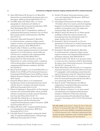 6 Karmonik et al. Magnetic resonance imaging combined with CFD in cerebral aneurysms
© Cardiovascular Diagnosis and Therapy. All rights reserved. Cardiovasc Diagn Ther 2014www.thecdt.org
14.	 Sforza DM, Putman CM, Scrivano E, et al. Blood-flow
characteristics in a terminal basilar tip aneurysm prior to its
fatal rupture. AJNR Am J Neuroradiol 2010;31:1127-31.
15.	 Ford MD, Stuhne GR, Nikolov HN, et al. Virtual
angiography for visualization and validation of
computational models of aneurysm hemodynamics. IEEE
Trans Med Imaging 2005;24:1586-92.
16.	 Sun Q, Groth A, Aach T. Comprehensive validation of
computational fluid dynamics simulations of in-vivo blood
flow in patient-specific cerebral aneurysms. Med Phys
2012;39:742-54.
17.	 Karmonik C, Klucznik R, Benndorf G. Blood flow
in cerebral aneurysms: comparison of phase contrast
magnetic resonance and computational fluid dynamics--
preliminary experience. Rofo 2008;180:209-15.
18.	 Boussel L, Rayz V, Martin A, et al. Phase-contrast
magnetic resonance imaging measurements in intracranial
aneurysms in vivo of flow patterns, velocity fields, and
wall shear stress: comparison with computational fluid
dynamics. Magn Reson Med 2009;61:409-17.
19.	 Jiang J, Johnson K, Valen-Sendstad K, et al. Flow
characteristics in a canine aneurysm model: a comparison
of 4D accelerated phase-contrast MR measurements and
computational fluid dynamics simulations. Med Phys
2011;38:6300-12.
20.	 Berg P, Stucht D, Janiga G, et al. Cerebral Blood Flow in a
Healthy Circle of Willis and Two Intracranial Aneurysms:
Computational Fluid Dynamics Versus 4D Phase-Contrast
Magnetic Resonance Imaging. J Biomech Eng 2013. [Epub
ahead of print].
21.	 Chong W, Zhang Y, Qian Y, et al. Computational
hemodynamics analysis of intracranial aneurysms treated
with flow diverters: correlation with clinical outcomes.
AJNR Am J Neuroradiol 2014;35:136-42.
22.	 Kulcsár Z, Augsburger L, Reymond P, et al. Flow diversion
treatment: intra-aneurismal blood flow velocity and WSS
reduction are parameters to predict aneurysm thrombosis.
Acta Neurochir (Wien) 2012;154:1827-34.
23.	 Cebral JR, Mut F, Raschi M, et al. Aneurysm rupture
following treatment with flow-diverting stents:
computational hemodynamics analysis of treatment. AJNR
Am J Neuroradiol 2011;32:27-33.
24.	 Kallmes DF. Point: CFD--computational fluid dynamics
or confounding factor dissemination. AJNR Am J
Neuroradiol 2012;33:395-6.
25.	 Cebral JR, Meng H. Counterpoint: realizing the clinical
utility of computational fluid dynamics--closing the gap.
AJNR Am J Neuroradiol 2012;33:396-8.
26.	 Strother CM, Jiang J. Intracranial aneurysms, cancer,
x-rays, and computational fluid dynamics. AJNR Am J
Neuroradiol 2012;33:991-2.
27.	 Schoenhagen P, Zimmermann M, Falkner J. Advanced
3-D analysis, client-server systems, and cloud computing-
Integration of cardiovascular imaging data into clinical
workflows of transcatheter aortic valve replacement.
Cardiovasc Diagn Ther 2013;3:80-92.
28.	 Mihalef V, Ionasec RI, Sharma P, et al. Patient-specific
modelling of whole heart anatomy, dynamics and
haemodynamics from four-dimensional cardiac CT
images. Interface Focus 2011;1:286-96.
29.	 Karmonik C, Diaz O, Grossman R, et al. In-vivo
quantification of wall motion in cerebral aneurysms from
2D cine phase contrast magnetic resonance images. Rofo
2010;182:140-50.
30.	 Karmonik C, Klucznik R, Benndorf G. Blood flow
in cerebral aneurysms: comparison of phase contrast
magnetic resonance and computational fluid dynamics--
preliminary experience. Rofo 2008;180:209-15.
31.	 Yasuda R, Strother CM, Taki W, et al. Aneurysm volume-
to-ostium area ratio: a parameter useful for discriminating
the rupture status of intracranial aneurysms. Neurosurgery
2011;68:310-7; discussion 317-8.
32.	 Mehan WA Jr, Romero JM, Hirsch JA, et al. Unruptured
intracranial aneurysms conservatively followed with serial
CT angiography: could morphology and growth predict
rupture? J Neurointerv Surg 2013. [Epub ahead of print].
33.	 Vlak MH, Rinkel GJ, Greebe P, et al. Independent risk
factors for intracranial aneurysms and their joint effect: a
case-control study. Stroke 2013;44:984-7.
34.	 Kono K, Terada T. Hemodynamics of 8 different
configurations of stenting for bifurcation aneurysms.
AJNR Am J Neuroradiol 2013;34:1980-6.
35.	 Kono K, Shintani A, Fujimoto T, et al. Stent-assisted
coil embolization and computational fluid dynamics
simulations of bilateral vertebral artery dissecting
aneurysms presenting with subarachnoid hemorrhage:
case report. Neurosurgery 2012;71:E1192-200; discussion
E1200-1.
Cite this article as: Karmonik C, Zhang YJ, Diaz O, Klucznik
R, Partovi S, Grossman RG, Britz GW. Magnetic resonance
imaging as a tool to assess reliability in simulating hemodynamics
in cerebral aneurysms with a dedicated computational fluid
dynamics prototype: preliminary results. Cardiovasc Diagn Ther
2014 Feb 12. doi: 10.3978/j.issn.2223-3652.2014.02.07
 