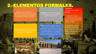 2.-ELEMENTOS FORMALES.
Pilares: especie de pilastras, sin
proporción fija entre su grueso y altura,
que se pone aislada en los edificios o
sostienen otra fábrica o armazón
Hipóstila: sala del templo de egipcio,
con cubierta plana sostenida por
numerosas columnas.
Pilono: construcción maciza de forma
piramidal que franquea la entrada de
los templos al antiguo Egipto.
Obelisco: monolito vertical de fuste en
forma de huso y sección cuadrada
coronado por una pirámide o un cono.
En el antiguo Egipto se solían elegir por
parejas flanqueando la entrada a la
entrada a las tumbas o a los templos,
asociados en la mayoría de los casos al
culto solar.
Columnas:
Cilíndrica: sin capitel,
sencilla.
• Lotiforme: tronco
simulando los tallos de las
flores y capitel con forma
de flor de loto.
• Papiliforme : tronco
como los tallos de las
flores y capitel con forma
de flor de papiro con el
capullo cerrado.
• Palmiforme :
capitel con forma de hojas
de palmera.
 