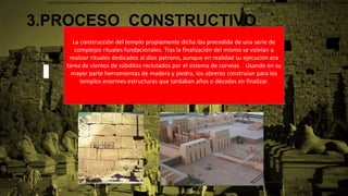 3.PROCESO CONSTRUCTIVO
La construcción del templo propiamente dicha iba precedida de una serie de
complejos rituales fundacionales. Tras la finalización del mismo se volvían a
realizar rituales dedicados al dios patrono, aunque en realidad su ejecución era
tarea de cientos de súbditos reclutados por el sistema de corveas . Usando en su
mayor parte herramientas de madera y piedra, los obreros construían para los
templos enormes estructuras que tardaban años o décadas en finalizar.
La construcción del templo propiamente dicha iba precedida de una serie de complejos rituales fundacionales. Tras la finalización del mismo se volvían a realizar rituales dedicados al dios patrono, los cuales debían ser consumados por el propio faraón como parte de sus deberes religio
 