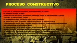 PROCESO CONSTRUCTIVO
• -Para crear los cimientos de los templos se excavaban zanjas en la arena
• -se rellenaban con losas de piedra.
• -Los muros y otras estructuras se levantaban con enormes sillares de diferentes formas y tamaños,
• - colocados en hiladas y unidos a hueso.
• -se tallaba para conseguir una perfecta unión con los adyacentes,
• - El interior de los muros se rellenaba con piedras irregulares, de deshecho, y tierra.
• - Para construir estructuras sobre el nivel del suelo los trabajadores creaban grandes rampas de tierra,
• - Una vez completada la estructura del templo,
• - la superficie áspera de los sillares de piedra se pulía para alisarla
• - después se tallaban bajorrelieve generalmente rehundidos y con acabados de gran perfección.
• -Si la piedra era de mala calidad para tallarla, se cubría con una capa de mortero de yeso,
• - tras lo que todos los relieves acababan de completarse con dorados, incrustaciones de otros materiales y pintura.
• - Las pinturas eran por lo general una mezcla de pigmentos aglutinados con algún tipo de adhesivo, posiblemente
goma natural.
 