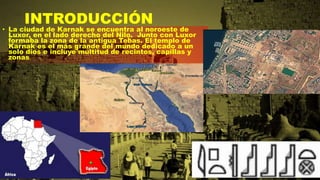 INTRODUCCIÓN
• La ciudad de Karnak se encuentra al noroeste de
Luxor, en el lado derecho del Nilo. Junto con Luxor
formaba la zona de la antigua Tebas. El templo de
Karnak es el más grande del mundo dedicado a un
solo dios e incluye multitud de recintos, capillas y
zonas.
 