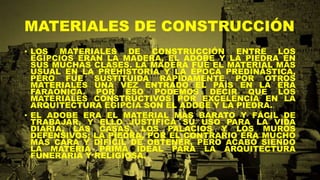MATERIALES DE CONSTRUCCIÓN
• LOS MATERIALES DE CONSTRUCCIÓN ENTRE LOS
EGIPCIOS ERAN LA MADERA, EL ADOBE Y LA PIEDRA EN
SUS MUCHAS CLASES. LA MADERA FUE EL MATERIAL MÁS
USUAL EN LA PREHISTORIA Y LA ÉPOCA PREDINÁSTICA,
PERO FUE SUSTITUIDA RÁPIDAMENTE POR OTROS
MATERIALES UNA VEZ ENTRADO EL PAÍS EN LA ERA
FARAÓNICA. POR ESO PODEMOS DECIR QUE LOS
MATERIALES CONSTRUCTIVOS POR EXCELENCIA EN LA
ARQUITECTURA EGIPCIA SON EL ADOBE Y LA PIEDRA.
• EL ADOBE ERA EL MATERIAL MÁS BARATO Y FÁCIL DE
TRABAJAR, Y ELLO JUSTIFICA SU USO PARA LA VIDA
DIARIA, LAS CASAS, LOS PALACIOS Y LOS MUROS
DEFENSIVOS; LA PIEDRA, POR EL CONTRARIO ERA MUCHO
MÁS CARA Y DIFÍCIL DE OBTENER, PERO ACABÓ SIENDO
LA MATERIA PRIMA IDEAL PARA LA ARQUITECTURA
FUNERARIA Y RELIGIOSA.
 