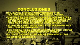 CONCLUSIONES
UTILIZAN EL SISTEMA ARQUITRABADO O DE
PLATABANDA, CUANDO SE UTILIZA LA PIEDRA.
-SISTEMAS EN SALEDIZO, HILADAS CONVERGENTES Y
CAPAS VERTICALES CUANDO SE EMPLEA LADRILLOS
DE ARCILLA PARA CONSTRUIR ARCOS Y BOVEDAS
PUES NO SE UTILIZA CIMBRA O ENCOFRADO.
- MUROS DE LADRILLO DE ARCILLA CON ARGAMASA Y
SIN UTILIZAR ANDAMIOS.
-CON PIEDRA NO SE UTILIZA ARGAMASA SINO GRAPAS
DE METAL PARA UNIR PIEDRA CON PIEDRA
-SE UTILIZO LADRILLO DE ARCILLA SECADO AL SOL.
-LA MADERA ES ESCASA.
 