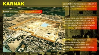 KARNAK La ciudad de Karnak era conocida, en el
antiguo Egipto, como Ipet Sut ("el Lugar
Más Venerado").
Si bien no se sabe con exactitudo la
fecha de construcción, se cree que
comenzó a construirse en en el 2.200
a.c y terminó de construirse en el año
360 a.c aproximadamente.
Karnak (al-Karnak, , "ciudad fortificada",
30 faraones han contribuido a su
construcción y posteriores
ampliaciones, convirtiendo este
complejo en un gran recinto religioso
de unas 30 hectáreas.
 