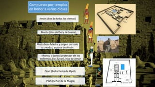 Compuesto por templos
en honor a varios dioses
Amón (dios de todos los vientos)
Montu (dios del Sol y la Guerra),
Mut (diosa Madre y origen de todo
lo creado), esposa de Amón.
Khonsu o Jonsu (protector de los
enfermos,dios lunar), hijo de Amón
Opet (Bella fiesta de Opet)
Ptah (señor de la Magia)
 