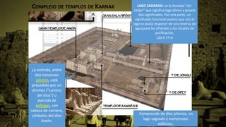 COMPLEJO DE TEMPLOS DE KARNAK
Comprende de diez pilonos, un
lago sagrado y numerosos
edificios.
La entrada, entre
dos inmensos
pilonos, está
precedido por un
dromos ("camino
del dios") o
avenida de
esfinges, con
cabeza de carnero,
símbolos del dios
Amón.
LAGO SAGRADO: se le llamaba "shi-
netjer" que significa lago divino y poseía
dos significados. Por una parte, un
significado funcional puesto que con el
lago se podía disponer de una reserva de
agua para las ofrendas y los rituales de
purificación,
120 X 77 m
 