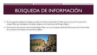 BÚSQUEDA DE INFORMACIÓN
Es una pequeña población de Egipto, situada en la ribera oriental del río Nilo, junto a Luxor. Era la zona de la
antiguaTebas que albergaba el complejo religioso más importante del Antiguo Egipto.
Forma parte del conjunto denominado Antigua Tebas con sus necrópolis, declarado Patrimonio de la Humanidad.
Es el conjunto de templos más grande de Egipto.