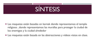 SÍNTESIS
Las maquetas están basadas en karnak donde representamos el templo
religioso , donde representamos las murallas para proteger la ciudad de
los enemigos y la ciudad alrededor
Las maquetas están basada en las abstracciones y videos vistos en clase.