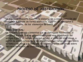 PROCESO DE ABSTRACCION
La siguiente maqueta muestra la elaboración y representación del
complejo KARNAK de forma abstracta, a partir de conceptos e
imágenes acerca de los elementos urbanos .
IDEA CENTRAL:
La maqueta contiene elementos que se distinguen fácilmente, el
complejo Karnak, que es el centro religioso mas importante del
antiguo Egipto el templo principal estaba al culto del dios Amon, a
partir de estos conceptos y las presentaciones vistas en clase sobre
el tema y de ideas que cada uno de los integrantes del grupo sobre
las características de ciudades antiguas.
 