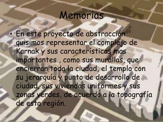 Memorias
• En este proyecto de abstracción
quisimos representar el complejo de
Karnak y sus características mas
importantes , como sus murallas, que
encierran toda la ciudad, el templo con
su jerarquía y punto de desarrollo de
ciudad, sus viviendas uniformes y sus
zonas verdes, de acuerdo a la topografía
de esta región.
 
